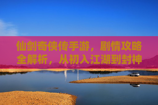 仙剑奇侠传手游，剧情攻略全解析，从初入江湖到封神之路的每一步都值得细细品味