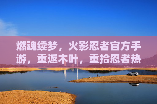 燃魂续梦，火影忍者官方手游，重返木叶，重拾忍者热血与羁绊