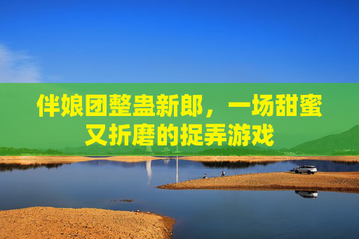伴娘团整蛊新郎,一场甜蜜又折磨的捉弄游戏