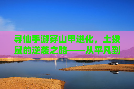 寻仙手游穿山甲进化,土拨鼠的逆袭之路——从平凡到神甲的蜕变
