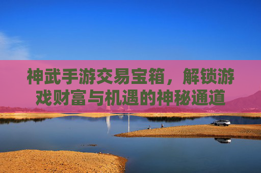 神武手游交易宝箱,解锁游戏财富与机遇的神秘通道