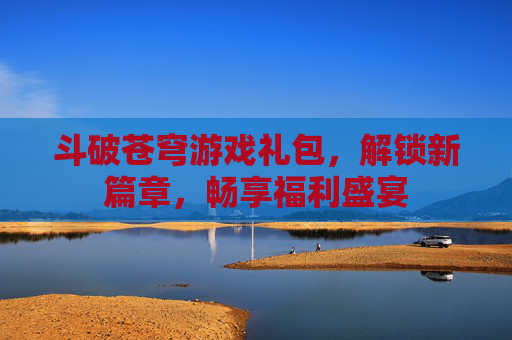 斗破苍穹游戏礼包，解锁新篇章，畅享福利盛宴