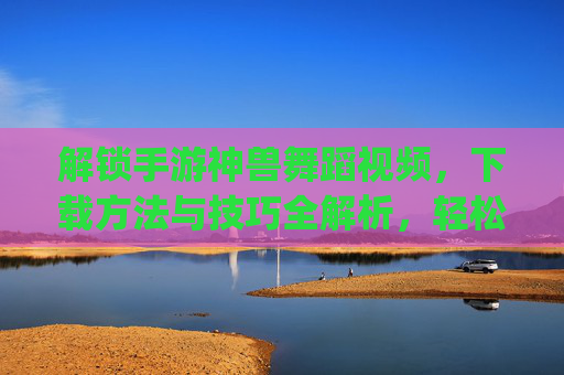 解锁手游神兽舞蹈视频，下载方法与技巧全解析，轻松get神兽炫酷舞姿，解锁手游神兽舞蹈视频，下载方法与技巧全解析，轻松get神兽炫酷舞姿