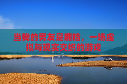 当我的男友是鹿晗，一场虚拟与现实交织的游戏