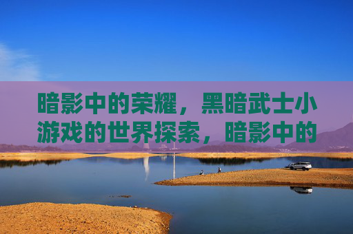 暗影中的荣耀,黑暗武士小游戏的世界探索,暗影中的荣耀,黑暗武士小游戏的世界探索