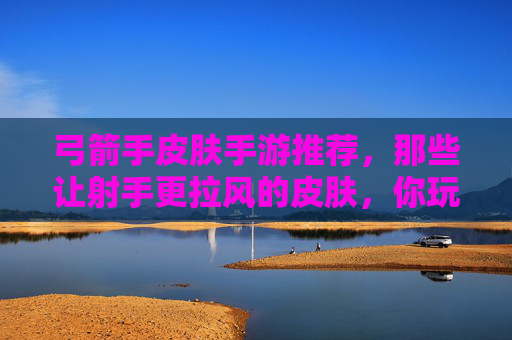 弓箭手皮肤手游推荐，那些让射手更拉风的皮肤，你玩过几款？弓箭手皮肤手游推荐，那些让射手更拉风的皮肤，你玩过几款？
