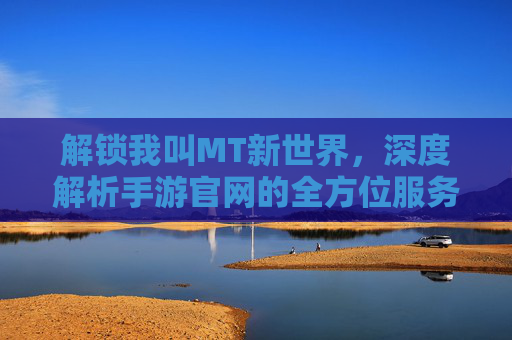 解锁我叫MT新世界,深度解析手游官网的全方位服务与玩法攻略