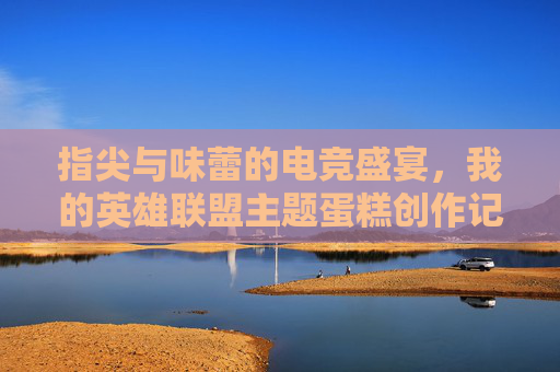 指尖与味蕾的电竞盛宴，我的英雄联盟主题蛋糕创作记，指尖与味蕾的电竞盛宴，我的英雄联盟主题蛋糕创作记