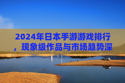 2024年日本手游游戏排行,现象级作品与市场趋势深度解析,2024年日本手游游戏排行,现象级作品与市场趋势深度解析