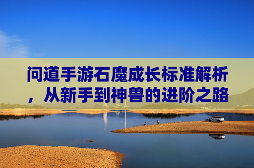 问道手游石魔成长标准解析,从新手到神兽的进阶之路,问道手游石魔成长标准解析,从新手到神兽的进阶之路