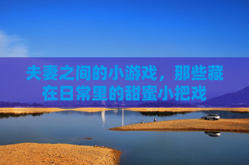 夫妻之间的小游戏，那些藏在日常里的甜蜜小把戏