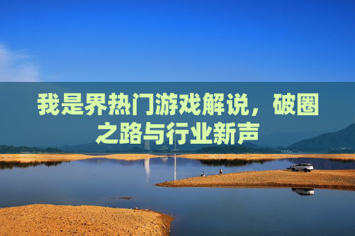 我是界热门游戏解说,破圈之路与行业新声