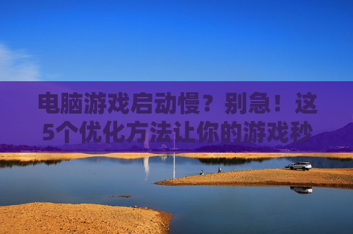 电脑游戏启动慢？别急！这5个优化方法让你的游戏秒开，电脑游戏启动慢？别急！这5个优化方法让你的游戏秒开