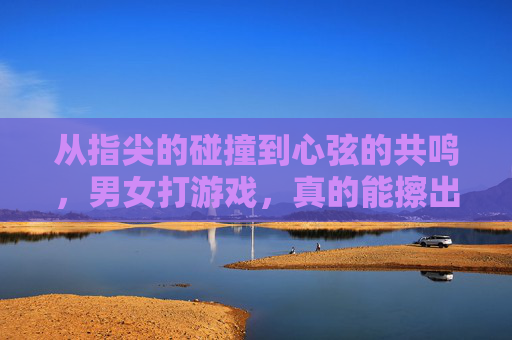 从指尖的碰撞到心弦的共鸣，男女打游戏，真的能擦出爱情的火花吗？从指尖的碰撞到心弦的共鸣，男女打游戏，真的能擦出爱情的火花吗？