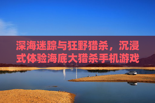 深海迷踪与狂野猎杀,沉浸式体验海底大猎杀手机游戏