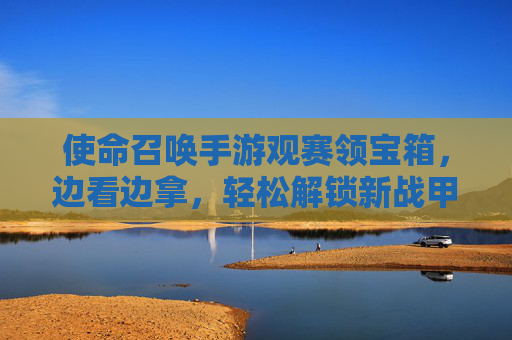 使命召唤手游观赛领宝箱,边看边拿,轻松解锁新战甲!使命召唤手游观赛领宝箱,边看边拿轻松解锁新战甲