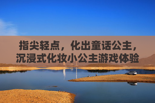 指尖轻点，化出童话公主，沉浸式化妆小公主游戏体验，指尖轻点，化出童话公主，沉浸式化妆小公主游戏体验
