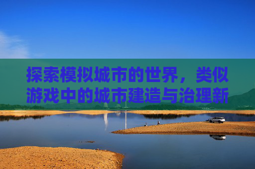 探索模拟城市的世界，类似游戏中的城市建造与治理新体验