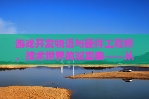 游戏开发物语与硬件工程师，技术世界的双重奏——从虚拟体验的塑造到硬件性能的革新，游戏开发物语与硬件工程师，技术世界的双重奏——从虚拟体验的塑造到硬件性能的革新