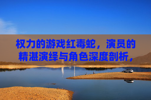 权力的游戏红毒蛇，演员的精湛演绎与角色深度剖析，权力的游戏红毒蛇，演员精湛演绎与角色深度剖析
