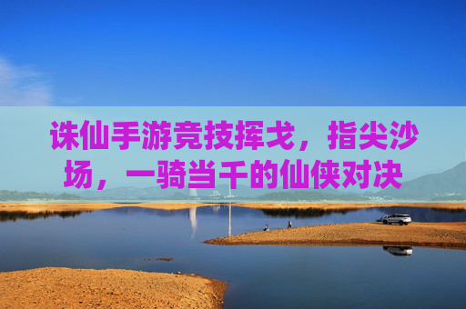 诛仙手游竞技挥戈,指尖沙场,一骑当千的仙侠对决