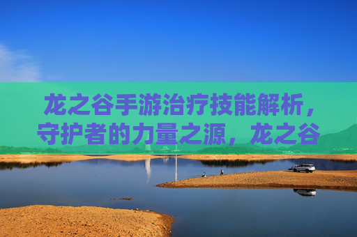 龙之谷手游治疗技能解析,守护者的力量之源,龙之谷手游治疗技能解析,守护者的力量之源