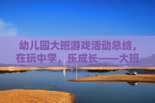 幼儿园大班游戏活动总结,在玩中学,乐成长——大班幼儿游戏活动的实践与反思,幼儿园大班游戏活动总结,在玩中学,乐成长——大班幼儿游戏活动的实践与反思