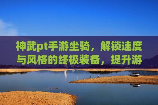 神武pt手游坐骑，解锁速度与风格的终极装备，提升游戏体验的必备选择，神武pt手游坐骑，解锁速度与风格，游戏体验升级的必备装备