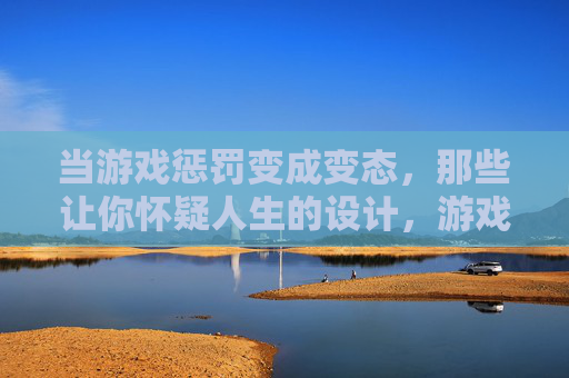 当游戏惩罚变成变态,那些让你怀疑人生的设计,游戏惩罚变变态,那些让你怀疑人生的设计