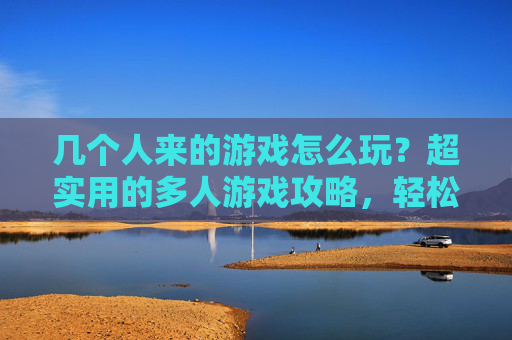 几个人来的游戏怎么玩?超实用的多人游戏攻略,轻松解决聚会尴尬!