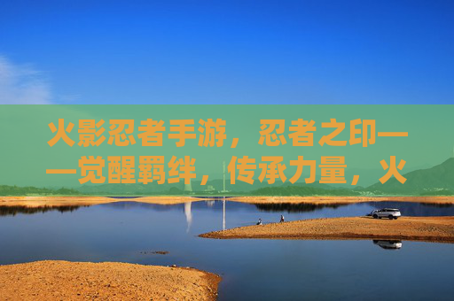 火影忍者手游，忍者之印——觉醒羁绊，传承力量，火影忍者手游，忍者之印——觉醒羁绊，传承力量
