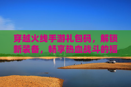 穿越火线手游礼包码，解锁新装备，畅享热血战斗的福利指南，穿越火线手游礼包码，解锁新装备，畅享热血战斗的福利指南
