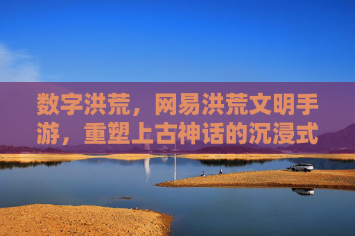 数字洪荒,网易洪荒文明手游,重塑上古神话的沉浸式体验,数字洪荒,网易洪荒文明手游重塑上古神话沉浸式体验