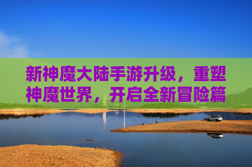 新神魔大陆手游升级，重塑神魔世界，开启全新冒险篇章，新神魔大陆手游升级，重塑神魔世界，开启全新冒险篇章