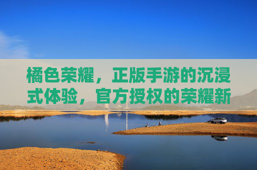 橘色荣耀，正版手游的沉浸式体验，官方授权的荣耀新篇章，橘色荣耀，正版手游沉浸式体验，官方授权的荣耀新篇章