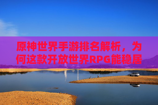 原神世界手游排名解析，为何这款开放世界RPG能稳居手游市场前列？