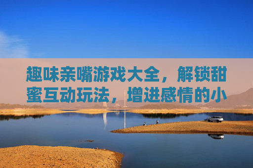 趣味亲嘴游戏大全，解锁甜蜜互动玩法，增进感情的小游戏集合，趣味亲嘴游戏大全，解锁甜蜜互动玩法，增进感情的小游戏集合