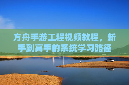 方舟手游工程视频教程，新手到高手的系统学习路径