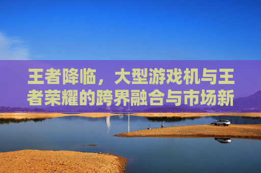 王者降临，大型游戏机与王者荣耀的跨界融合与市场新机遇，王者降临，大型游戏机与王者荣耀的跨界融合与市场新机遇