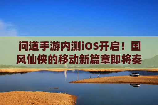 问道手游内测iOS开启！国风仙侠的移动新篇章即将奏响，问道手游内测iOS开启！国风仙侠的移动新篇章即将奏响