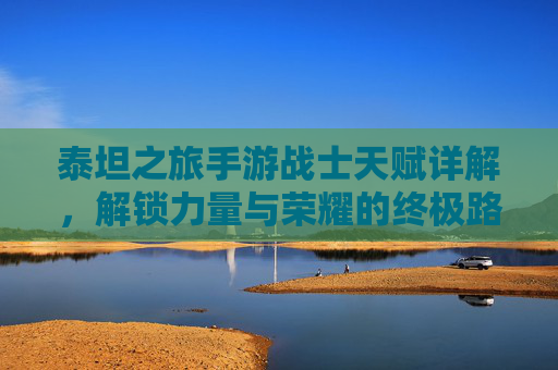 泰坦之旅手游战士天赋详解,解锁力量与荣耀的终极路径,泰坦之旅手游战士天赋详解,解锁力量与荣耀的终极路径
