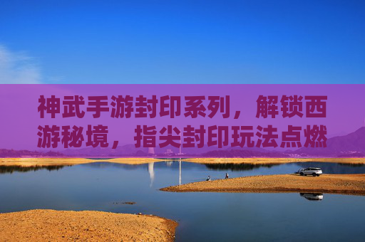 神武手游封印系列,解锁西游秘境,指尖封印玩法点燃经典IP新活力,神武手游封印系列,指尖封印玩法解锁西游秘境,点燃经典IP新活力