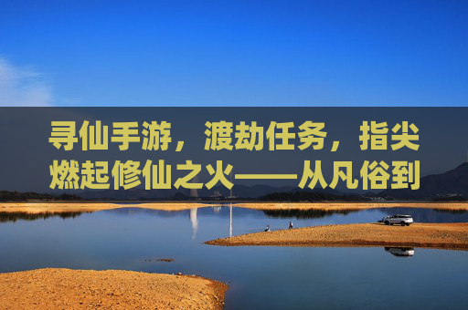 寻仙手游，渡劫任务，指尖燃起修仙之火——从凡俗到仙途的惊险跨越，寻仙手游，渡劫任务，指尖燃起修仙之火——从凡俗到仙途的惊险跨越