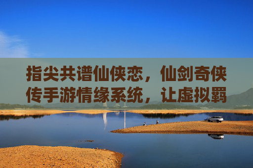 指尖共谱仙侠恋,仙剑奇侠传手游情缘系统,让虚拟羁绊温暖你的江湖,指尖共谱仙侠恋,仙剑奇侠传手游情缘系统,让虚拟羁绊温暖你的江湖