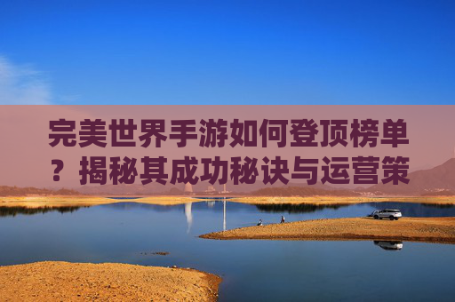 完美世界手游如何登顶榜单？揭秘其成功秘诀与运营策略，完美世界手游如何登顶榜单？揭秘其成功秘诀与运营策略