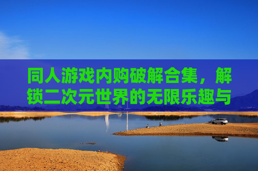 同人游戏内购破解合集，解锁二次元世界的无限乐趣与自由——从技术解析到社区共鸣的深度探索，同人游戏内购破解合集，解锁二次元世界的无限乐趣与自由——从技术解析到社区共鸣的深度探索