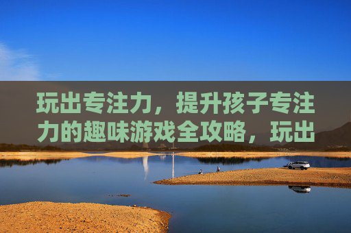 玩出专注力，提升孩子专注力的趣味游戏全攻略，玩出专注力，提升孩子专注力的趣味游戏全攻略