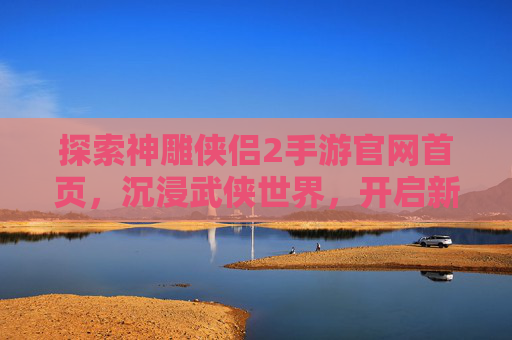 探索神雕侠侣2手游官网首页，沉浸武侠世界，开启新篇章，探索神雕侠侣2手游官网首页，沉浸武侠世界，开启新篇章