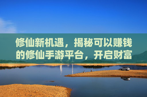 修仙新机遇，揭秘可以赚钱的修仙手游平台，开启财富与修行的双丰收之路，修仙新机遇，揭秘可赚钱的修仙手游平台，开启财富与修行双丰收之路