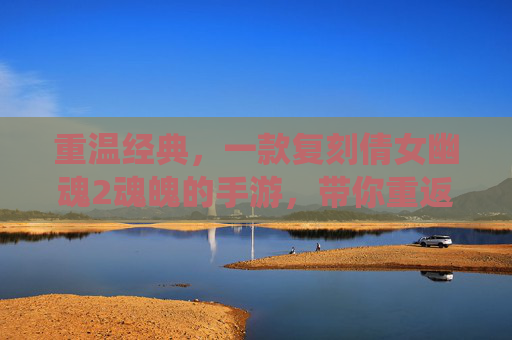 重温经典，一款复刻倩女幽魂2魂魄的手游，带你重返东方仙侠的奇幻世界，重温经典，复刻倩女幽魂2魂魄手游，重返东方仙侠奇幻世界